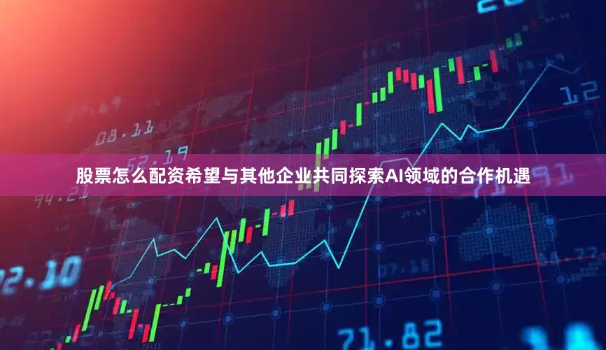 股票怎么配资希望与其他企业共同探索AI领域的合作机遇